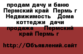 продам дачу и баню - Пермский край, Пермь г. Недвижимость » Дома, коттеджи, дачи продажа   . Пермский край,Пермь г.